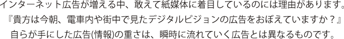 インターネット広告が増える中、敢えて紙媒体に着目しているのには理由があります。『貴方は今朝、電車内や街中で見たデジタルビジョンの広告をおぼえていますか？』自らが手にした広告(情報)の重さは、瞬時に流れていく広告とは異なるものです。