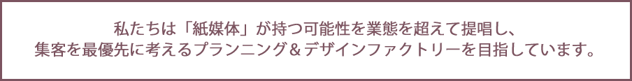 私たちは「紙媒体」が持つ可能性を業態を超えて提唱し、集客を最優先に考えるプランニング＆デザインファクトリーを目指しています。